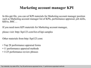 Marketing account manager KPI 
In this ppt file, you can ref KPI materials for Marketing account manager position 
such as Marketing account manager list of KPIs, performance appraisal, job skills, 
KRAs, BSC… 
If you need more KPI materials for Marketing account manager, 
please visit: http://kpi123.com/list-of-kpi-samples 
Other materials from http://kpi123.com: 
• Top 28 performance appraisal forms 
• 11 performance appraisal methods 
• 1125 performance review phrases 
Top materials: top sales KPIs, Top 28 performance appraisal forms, 11 performance appraisal methods 
Interview questions and answers – free download/ pdf and ppt file 
 