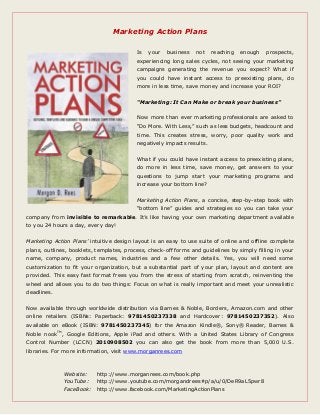 Marketing Action Plans
Is your business not reaching enough prospects,
experiencing long sales cycles, not seeing your marketing
campaigns generating the revenue you expect? What if
you could have instant access to preexisting plans, do
more in less time, save money and increase your ROI?
“Marketing: It Can Make or break your business”
Now more than ever marketing professionals are asked to
“Do More. With Less,” such as less budgets, headcount and
time. This creates stress, worry, poor quality work and
negatively impacts results.
What if you could have instant access to preexisting plans,
do more in less time, save money, get answers to your
questions to jump start your marketing programs and
increase your bottom line?
Marketing Action Plans, a concise, step-by-step book with
“bottom line” guides and strategies so you can take your
company from invisible to remarkable. It’s like having your own marketing department available
to you 24 hours a day, every day!
Marketing Action Plans’ intuitive design layout is an easy to use suite of online and offline complete
plans, outlines, booklets, templates, process, check-off forms and guidelines by simply filling in your
name, company, product names, industries and a few other details. Yes, you will need some
customization to fit your organization, but a substantial part of your plan, layout and content are
provided. This easy fast format frees you from the stress of starting from scratch, reinventing the
wheel and allows you to do two things: Focus on what is really important and meet your unrealistic
deadlines.
Now available through worldwide distribution via Barnes & Noble, Borders, Amazon.com and other
online retailers (ISBNs: Paperback: 9781450237338 and Hardcover: 9781450237352). Also
available on eBook (ISBN: 9781450237345) for the Amazon Kindle®, Sony® Reader, Barnes &
Noble nookTM
, Google Editions, Apple iPad and others. With a United States Library of Congress
Control Number (LCCN) 2010908502 you can also get the book from more than 5,000 U.S.
libraries. For more information, visit www.morganrees.com
Website: http://www.morganrees.com/book.php
YouTube: http://www.youtube.com/morgandrees#p/a/u/0/DeR9aL5pwr8
FaceBook: http://www.facebook.com/MarketingActionPlans
 