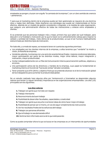 ESTR@TEGIA Magazine
Año 3 - Edición Nº50 - Sección Marketing

empleados se pongan y luzcan con orgullo “la camiseta de la empresa”, con un claro sentido de creencia
– pertenencia.


Y para que el marketing dentro de la empresa pueda ser bien gestionado se requiere de una doctrina
clara y reglas bien definidas. Debe diseñarse una estrategia que pueda ser implementada en forma
efectiva, además de un modelo de gestión consistente e integrado, a la medida de cada organización,
que asegure una administración efectiva de todas las interacciones y enlaces entre empleados y
clientes.


Si se pretende que las personas trabajen más y mejor, primero hay que saber por qué trabajan, para
descubrir si la finalidad o motivación por la que lo hacen es lo suficientemente valiosa para mejorar la
calidad y cantidad del trabajo, meta última de la productividad, ya que el ser humano habitualmente
está animado por distintos tipos de motivación.


Por todo ello, y a modo de repaso, es necesario tener en cuenta las siguientes premisas:
! Los empleados son los clientes internos de la empresa, a ellos tenemos que “venderle” la misión y
  visión, la filosofía de empresa.
! Venderles además, la empresa con una serie de características finales: mejores condiciones laborales,
  mayor participación por parte de los distintos niveles, mejor clima laboral, mayor integración y
  motivación, mayor productividad.
! Contar indispensablemente con un Plan de Comunicación Interna para transmitir políticas, objetivos y
  acciones.
! Una participación activa de los directivos y mandos de la empresa, cuyo papel es fundamental en
  marketing interno en función de “fuerza de ventas” del plan concebido.
! Tener presente que el fin último u objetivo final que se pretende alcanzar es el de la motivación global
  de los trabajadores para aumentar la productividad global.


De un estudio realizado hace algunos años por Yamkenovich e Innerwahar se desprenden algunos
valores que tenían (y siguen teniendo) importancia en las organizaciones empresariales. Los diez (10)
principales son los siguientes:


                         Los diez valores
        1. Trabajar con gente que me trate con respeto
        2. Trabajo interesante
        3. Reconocimiento de buen trabajo
        4. Posibilidad de desarrollar facultades, capacidades y creatividad
        5. Trabajar con gente que escuche si se tienen ideas de cómo hacer mejor el trabajo
        6. Posibilidad de pensar por sí mismo, en vez de seguir simplemente las instrucciones
        7. Ver los resultados finales de los esfuerzos del trabajo
        8. Trabajar con personas eficientes
        9. Que el trabajo no sea demasiado difícil
        10. Sentirse bien informado acerca de lo que está pasando


Como se puede comprobar ahora lo que se busca en las empresas es un intercambio de oportunidades



Estr@tegia Consultora                                                                            Página 2
Felix de Azara2330 - (3300) Posadas - Misiones - Argentina
Web: www.e-estrategia.com.ar
E-mail: info@estrategiamagazine.com.ar
 