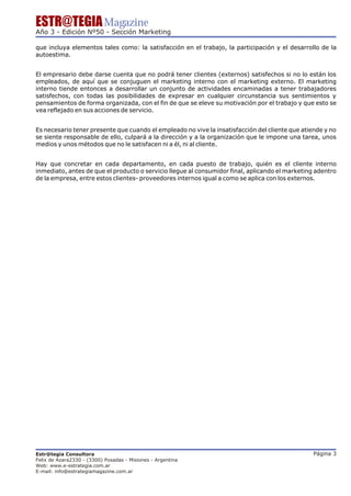 ESTR@TEGIA Magazine
Año 3 - Edición Nº50 - Sección Marketing

que incluya elementos tales como: la satisfacción en el trabajo, la participación y el desarrollo de la
autoestima.


El empresario debe darse cuenta que no podrá tener clientes (externos) satisfechos si no lo están los
empleados, de aquí que se conjuguen el marketing interno con el marketing externo. El marketing
interno tiende entonces a desarrollar un conjunto de actividades encaminadas a tener trabajadores
satisfechos, con todas las posibilidades de expresar en cualquier circunstancia sus sentimientos y
pensamientos de forma organizada, con el fin de que se eleve su motivación por el trabajo y que esto se
vea reflejado en sus acciones de servicio.


Es necesario tener presente que cuando el empleado no vive la insatisfacción del cliente que atiende y no
se siente responsable de ello, culpará a la dirección y a la organización que le impone una tarea, unos
medios y unos métodos que no le satisfacen ni a él, ni al cliente.


Hay que concretar en cada departamento, en cada puesto de trabajo, quién es el cliente interno
inmediato, antes de que el producto o servicio llegue al consumidor final, aplicando el marketing adentro
de la empresa, entre estos clientes- proveedores internos igual a como se aplica con los externos.




Estr@tegia Consultora                                                                            Página 3
Felix de Azara2330 - (3300) Posadas - Misiones - Argentina
Web: www.e-estrategia.com.ar
E-mail: info@estrategiamagazine.com.ar
 