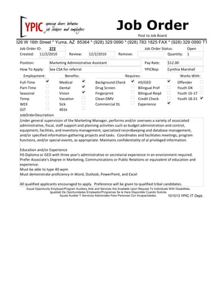 Job Order
3826 W 16th Street * Yuma, AZ 85364 * (928) 329 0990 * (928) 783 1825 FAX * (928) 329 0990 TTY
Post to Job Board
Job Order ID: 272
Position: Marketing Administrative Assistant
Created: 11/2/2010 Remove:Review: 12/2/2010
Job Order Status: Open
Quantity: 1
Pay Rate: $12.00
How To Apply: See CSA for referral
JobOrderDescription
Under general supervision of the Marketing Manager, performs and/or oversees a variety of associated
administrative, fiscal, staff support and planning activities such as budget administration and control,
equipment, facilities, and inventory management, specialized recordkeeping and database management,
and/or specified information-gathering projects and tasks. Coordinates and facilitates meetings, program
functions, and/or special events, as appropriate. Maintains confidentiality of al privileged information.
Education and/or Experience
HS Diploma or GED with three year's administrative or secretarial experience in an environment required.
Prefer Associate's Degree in Marketing, Communications or Public Relations or equivalent of education and
experience.
Must be able to type 40 wpm
Must demonstrate proficiency in Word, Outlook, PowerPoint, and Excel
All qualified applicants encouraged to apply. Preference will be given to qualified tribal candidates.
YPICRep: Cynthia Marshall
Medical
Dental
Vision
Vacation
Sick
401k
Full-Time
Part-Time
WEX
OJT
Seasonal
Temp
Offender
Employment: Benefits: Works With:
Background Check
Drug Screen
Requires:
Fingerprint
Clean DMV
Commercial DL
HS/GED
Bilingual Pref
Bilingual Reqd
Credit Check
Youth OK
Equal Opportunity Employer/Program Auxiliary Aids and Services Are Available Upon Request To Individuals With Disabilities.
Igualdad De Oportunidades Empleador/Programas Se le Hara Disponible Cuando Solicite
Ayuda Auxiliar Y Servicios Adicionales Para Personas Con Incapacidades. 101013 YPIC IT Dept.
Youth 16-17
Youth 18-21
Experience
 