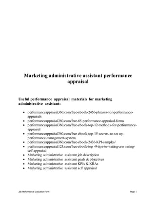 Job Performance Evaluation Form Page 1
Marketing administrative assistant performance
appraisal
Useful performance appraisal materials for marketing
administrative assistant:
 performanceappraisal360.com/free-ebook-2456-phrases-for-performance-
appraisals
 performanceappraisal360.com/free-65-performance-appraisal-forms
 performanceappraisal360.com/free-ebook-top-12-methods-for-performance-
appraisal
 performanceappraisal360.com/free-ebook-top-15-secrets-to-set-up-
performance-management-system
 performanceappraisal360.com/free-ebook-2436-KPI-samples/
 performanceappraisal123.com/free-ebook-top -9-tips-to-writing-a-winning-
self-appraisal
 Marketing administrative assistant job description
 Marketing administrative assistant goals & objectives
 Marketing administrative assistant KPIs & KRAs
 Marketing administrative assistant self appraisal
 