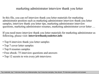 marketing administrator interview thank you letter 
In this file, you can ref interview thank you letter materials for marketing 
administrator position such as marketing administrator interview thank you letter 
samples, interview thank you letter tips, marketing administrator interview 
questions, marketing administrator resumes, marketing administrator cover letter … 
If you need more interview thank you letter materials for marketing administrator as 
following, please visit: interviewthankyouletter.info 
• Top 8 interview thank you letter samples 
• Top 7 cover letter samples 
• Top 8 resumes samples 
• Free ebook: 75 interview questions and answers 
• Top 12 secrets to win every job interviews 
Top materials: top 7 interview thank you lettersamples, top 8 resumes samples, free ebook: 75 interview questions and answer 
Interview questions and answers – free download/ pdf and ppt file 
 