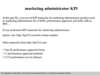 marketing administrator KPI 
In this ppt file, you can ref KPI materials for marketing administrator position such 
as marketing administrator list of KPIs, performance appraisal, job skills, KRAs, 
BSC… 
If you need more KPI materials for marketing administrator, 
please visit: http://kpi123.com/list-of-kpi-samples 
Other materials from http://kpi123.com: 
• Top 28 performance appraisal forms 
• 11 performance appraisal methods 
• 1125 performance review phrases 
Top materials: top sales KPIs, Top 28 performance appraisal forms, 11 performance appraisal methods 
Interview questions and answers – free download/ pdf and ppt file 
 