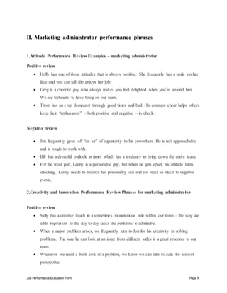 Job Performance Evaluation Form Page 8
II. Marketing administrator performance phrases
1.Attitude Performance Review Examples – marketing administrator
Positive review
 Holly has one of those attitudes that is always positive. She frequently has a smile on her
face and you can tell she enjoys her job.
 Greg is a cheerful guy who always makes you feel delighted when you’re around him.
We are fortunate to have Greg on our team.
 Thom has an even demeanor through good times and bad. His constant cheer helps others
keep their “enthusiasm” – both positive and negative – in check.
Negative review
 Jim frequently gives off “an air” of superiority to his coworkers. He is not approachable
and is rough to work with.
 Bill has a dreadful outlook at times which has a tendency to bring down the entire team.
 For the most part, Lenny is a personable guy, but when he gets upset, his attitude turns
shocking. Lenny needs to balance his personality out and not react so much to negative
events.
2.Creativity and Innovation Performance Review Phrases for marketing administrator
Positive review
 Sally has a creative touch in a sometimes monotonous role within our team – the way she
adds inspiration to the day to day tasks she performs is admirable.
 When a major problem arises, we frequently turn to Jon for his creativity in solving
problems. The way he can look at an issue from different sides is a great resource to our
team.
 Whenever we need a fresh look at a problem, we know we can turn to Julia for a novel
perspective.
 