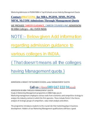 Marketing Admission in PGDM/MBA in Top B-Schools across India by Management Quota
Contact-8904723394 for MBA, PGDM, MMS, PGPM,
MFM, M.COM Admissions Through Management Quota
WE PROVIDE CAREER GUIDANCE, CAREER COUNSELLING ADMISSION
IN MBA Colleges – ALL OVER INDIA
NOTE:- Below given Add information
regarding admission guidance to
various colleges in INDIA.
{ That doesn’t means all the colleges
having Management quota.}
ADMISSION in INDIA'S TOP BUSINESS SCHOOL under MANAGEMENT QUOTA
CCaallll oonn :::: ((<<<<<<008899 004477 223333 9944>>>>>>))
ADMISSION IN MBA THROUGH MANAGEMENT QUOTA
Study in Marketing Management programme in MBA helps you in:
Marketing management employees various tools from economics and competitive strategy to
analyze the industry context in which the firm operates. These include Porter's five forces,
analysis of strategic groups of competitors, value chain analysis and others.
The programme introduces students to the crucial role that marketing plays in business
development. Holders of our Marketing Management qualifications will have a good
 