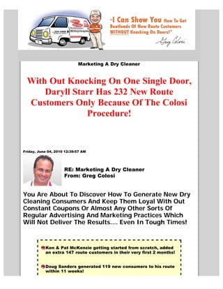 Marketing A Dry Cleaner


  With Out Knocking On One Single Door,
      Daryll Starr Has 232 New Route
  Customers Only Because Of The Colosi
                Procedure!


Friday, June 04, 2010 12:39:57 AM




                     RE: Marketing A Dry Cleaner
                     From: Greg Colosi


You Are About To Discover How To Generate New Dry
Cleaning Consumers And Keep Them Loyal With Out
Constant Coupons Or Almost Any Other Sorts Of
Regular Advertising And Marketing Practices Which
Will Not Deliver The Results.... Even In Tough Times!



           Ken & Pat McKenzie getting started from scratch, added
           an extra 147 route customers in their very first 2 months!


           Doug Sanders generated 119 new consumers to his route
           within 11 weeks!
 