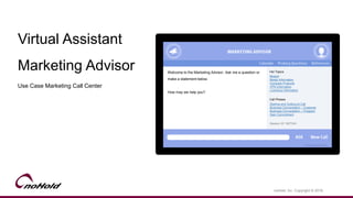 Virtual Assistant
Marketing Advisor
Use Case Marketing Call Center
noHold, Inc. Copyright © 2016
Welcome to the Marketing Advisor. Ask me a question or
make a statement below.
How may we help you?
Session ID 1927344
Breach
Model Information
Compare Products
VPN Information
Licensing Information
Starting and Outbound Call
Business Conversation – Customer
Business Conversation – Prospect
Gain Commitment
Hot Topics
Call Phases
 