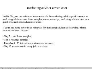 marketing advisor cover letter 
In this file, you can ref cover letter materials for marketing advisor position such as 
marketing advisor cover letter samples, cover letter tips, marketing advisor interview 
questions, marketing advisor resumes… 
If you need more cover letter materials for marketing advisor as following, please 
visit: coverletter123.com 
• Top 7 cover letter samples 
• Top 8 resumes samples 
• Free ebook: 75 interview questions and answers 
• Top 12 secrets to win every job interviews 
Top materials: top 7 cover letter samples, top 8 Interview resumes samples, questions free and ebook: answers 75 – interview free download/ questions pdf and answers 
ppt file 
 