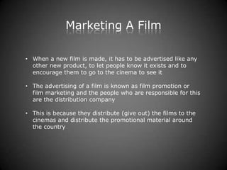 Marketing A Film

• When a new film is made, it has to be advertised like any
  other new product, to let people know it exists and to
  encourage them to go to the cinema to see it

• The advertising of a film is known as film promotion or
  film marketing and the people who are responsible for this
  are the distribution company

• This is because they distribute (give out) the films to the
  cinemas and distribute the promotional material around
  the country
 