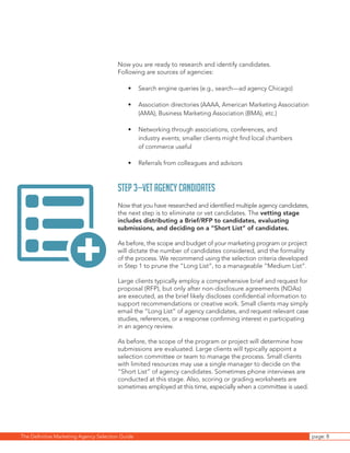 The Definitive Marketing Agency Selection Guide page: 8
Now you are ready to research and identify candidates.
Following are sources of agencies:
•	 Search engine queries (e.g., search—ad agency Chicago)
•	 Association directories (AAAA, American Marketing Association
(AMA), Business Marketing Association (BMA), etc.)
•	 Networking through associations, conferences, and
industry events; smaller clients might find local chambers
of commerce useful
•	 Referrals from colleagues and advisors
Step 3—Vet Agency Candidates
Now that you have researched and identified multiple agency candidates,
the next step is to eliminate or vet candidates. The vetting stage
includes distributing a Brief/RFP to candidates, evaluating
submissions, and deciding on a “Short List” of candidates.
As before, the scope and budget of your marketing program or project
will dictate the number of candidates considered, and the formality
of the process. We recommend using the selection criteria developed
in Step 1 to prune the “Long List”, to a manageable “Medium List”.
Large clients typically employ a comprehensive brief and request for
proposal (RFP), but only after non-disclosure agreements (NDAs)
are executed, as the brief likely discloses confidential information to
support recommendations or creative work. Small clients may simply
email the “Long List” of agency candidates, and request relevant case
studies, references, or a response confirming interest in participating
in an agency review.
As before, the scope of the program or project will determine how
submissions are evaluated. Large clients will typically appoint a
selection committee or team to manage the process. Small clients
with limited resources may use a single manager to decide on the
“Short List” of agency candidates. Sometimes phone interviews are
conducted at this stage. Also, scoring or grading worksheets are
sometimes employed at this time, especially when a committee is used.
+
 