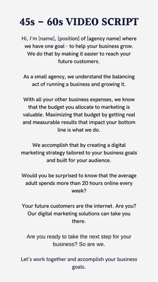 45s - 60s VIDEO SCRIPT
Hi, I’m [name], [position] of [agency name] where
we have one goal - to help your business grow.
We do that by making it easier to reach your
future customers.
As a small agency, we understand the balancing
act of running a business and growing it.
With all your other business expenses, we know
that the budget you allocate to marketing is
valuable. Maximizing that budget by getting real
and measurable results that impact your bottom
line is what we do.
We accomplish that by creating a digital
marketing strategy tailored to your business goals
and built for your audience.
Would you be surprised to know that the average
adult spends more than 20 hours online every
week?
Your future customers are the internet. Are you?
Our digital marketing solutions can take you
there.
Are you ready to take the next step for your
business? So are we.
Let’s work together and accomplish your business
goals.
 