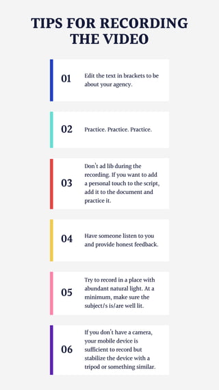 TIPS FOR RECORDING
THE VIDEO
01 Edit the text in brackets to be
about your agency.
02 Practice. Practice. Practice.
04 Have someone listen to you
and provide honest feedback.
05
Try to record in a place with
abundant natural light. At a
minimum, make sure the
subject/s is/are well lit.
06
If you don’t have a camera,
your mobile device is
sufficient to record but
stabilize the device with a
tripod or something similar.
Don’t ad lib during the
recording. If you want to add
a personal touch to the script,
add it to the document and
practice it.
03
 
