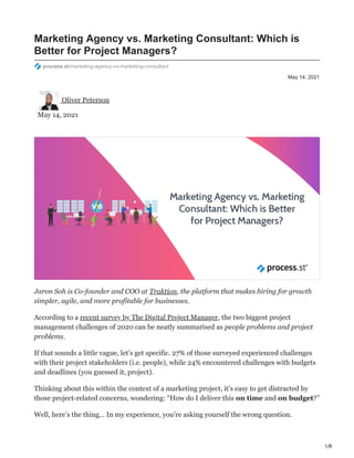1/8
May 14, 2021
Marketing Agency vs. Marketing Consultant: Which is
Better for Project Managers?
process.st/marketing-agency-vs-marketing-consultant
Oliver Peterson
May 14, 2021
Jaron Soh is Co-founder and COO at Traktion, the platform that makes hiring for growth
simpler, agile, and more profitable for businesses.
According to a recent survey by The Digital Project Manager, the two biggest project
management challenges of 2020 can be neatly summarised as people problems and project
problems.
If that sounds a little vague, let’s get specific. 27% of those surveyed experienced challenges
with their project stakeholders (i.e. people), while 24% encountered challenges with budgets
and deadlines (you guessed it, project).
Thinking about this within the context of a marketing project, it’s easy to get distracted by
those project-related concerns, wondering: “How do I deliver this on time and on budget?”
Well, here’s the thing… In my experience, you’re asking yourself the wrong question.
 