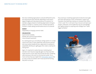 MARKETING AGILITY: THE MISSING METRIC?
Dun  Bradstreet | 10
Not every marketing organization’s scorecard will look the same;
the measurement areas will shift, depending on each team’s
degree of agility and maturity/consistency in its practice. For
example, a legacy enterprise marketing organization striving to
adopt an “outside-in,”customer-centric mindset may build on
Forrester’s model, adding transformative areas to its scorecard.
MARKET
Adaptability to changing customer needs
ORGANIZATION
Experimental mentality
Flexible roles and fluid responsibilities
Future-forward investment
As a starting point, you can build your ratings system on a simple
scale of one to five. To inject objectivity, invite business partners
who have worked closely with your organization to evaluate its
adaptability. Identify your agility gaps, then create a roadmap for
closing them.
Again, it’s important to realize that your marketing team
members won’t become magically agile once they wrap their
heads around it. In fact, they may not have the basic marketing
skills necessary to flex with an omnichannel market. This is
more common than you might think. DemandGen reports that
as many as 82% of marketers don’t have any formal training;
they learn on the job.
If you want your marketing organization to become more agile,
your team will need your vision, orchestration, support and
inspiration. But they’ll also need you to champion their efforts
in the C-suite. This is a lot easier if you measure and report your
progress. Otherwise, senior leadership may not acknowledge
your agility endeavor as anything more strategic than “faster,
bigger and better.”
 