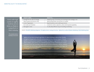MARKETING AGILITY: THE MISSING METRIC?
Firms with high
scores on agility
routines are six
times as likely to
outperform in
their industry.
“The Agility Factor,”
strategy & business
Agility isn’t just about doing things faster. It’s about building a culture that’s flexible
enough to change tactics, priorities and processes as circumstances require. Think of
agility as amping up your capability to change, making your organization more elastic,
able to stretch, twist and turn at a meandering buyer’s tempo. Stretching your team’s
capacities in this way inevitably creates tension, but this adroitness is always rooted to
a strategic core. Accordingly, agility should be pursued as a competitive advantage, not
simply a process improvement.
AGILITY IS NOT… AGILITY IS…
Change for the sake of change Adapting ways of working, but sticking to the strategic core
About speed and process only About being faster and quicker to market
A set of rigid plans Rapid iterations and small experiments
An inside-out initiative Customer-centric; dynamic, sense-and-respond capability
Managed in silos A culturally different way of handling marketing
Sources: IPA ADAPT, Marketing Magazine; “The Agility Factor,”strategy & business; “Agility, the Crucible of Modern Marketing,”Direct Marketing News
Dun & Bradstreet | 3
 