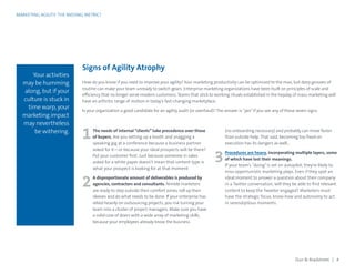 MARKETING AGILITY: THE MISSING METRIC?
3
2
1
Your activities
may be humming
along, but if your
culture is stuck in
time warp, your
marketing impact
may nevertheless
be withering.
Signs of Agility Atrophy
(no onboarding necessary) and probably can move faster
than outside help. That said, becoming too fixed on
execution has its dangers as well…
Procedures are heavy, incorporating multiple layers, some
of which have lost their meanings.
If your team’s “doing”is set on autopilot, they’re likely to
miss opportunistic marketing plays. Even if they spot an
ideal moment to answer a question about their company
in a Twitter conversation, will they be able to find relevant
content to keep the Tweeter engaged? Marketers must
have the strategic focus, know-how and autonomy to act
in serendipitous moments.
The needs of internal “clients” take precedence over those
of buyers. Are you setting up a booth and snagging a
speaking gig at a conference because a business partner
asked for it—or because your ideal prospects will be there?
Put your customer first. Just because someone in sales
asked for a white paper doesn’t mean that content type is
what your prospect is looking for at that moment.
A disproportionate amount of deliverables is produced by
agencies, contractors and consultants. Nimble marketers
are ready to step outside their comfort zones, roll up their
sleeves and do what needs to be done. If your enterprise has
relied heavily on outsourcing projects, you risk turning your
team into a cluster of project managers. Make sure you have
a solid core of doers with a wide array of marketing skills,
because your employees already know the business
How do you know if you need to improve your agility? Your marketing productivity can be optimized to the max, but deep grooves of
routine can make your team unready to switch gears. Enterprise marketing organizations have been built on principles of scale and
efficiency that no longer serve modern customers. Teams that stick to working rituals established in the heyday of mass marketing will
have an arthritic range of motion in today’s fast-changing marketplace.
Is your organization a good candidate for an agility audit (or overhaul)? The answer is “yes”if you see any of these seven signs.
Dun  Bradstreet | 4
 
