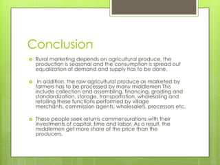 Conclusion
   Rural marketing depends on agricultural produce, the
    production is seasonal and the consumption is spread out
    equalization of demand and supply has to be done.

    In addition, the raw agricultural produce as marketed by
    farmers has to be processed by many middlemen This
    include collection and assembling, financing, grading and
    standardization, storage, transportation, wholesaling and
    retailing these functions performed by village
    merchants, commission agents, wholesalers, processors etc.

   These people seek returns commensurations with their
    investments of capital, time and labor. As a result, the
    middlemen get more share of the price than the
    producers.
 