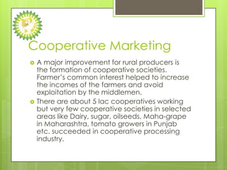 Cooperative Marketing
   A major improvement for rural producers is
    the formation of cooperative societies.
    Farmer’s common interest helped to increase
    the incomes of the farmers and avoid
    exploitation by the middlemen.
   There are about 5 lac cooperatives working
    but very few cooperative societies in selected
    areas like Dairy, sugar, oilseeds, Maha-grape
    in Maharashtra, tomato growers in Punjab
    etc. succeeded in cooperative processing
    industry.
 
