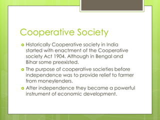 Cooperative Society
   Historically Cooperative society in India
    started with enactment of the Cooperative
    society Act 1904. Although in Bengal and
    Bihar some preexisted.
   The purpose of cooperative societies before
    independence was to provide relief to farmer
    from moneylenders.
   After independence they became a powerful
    instrument of economic development.
 