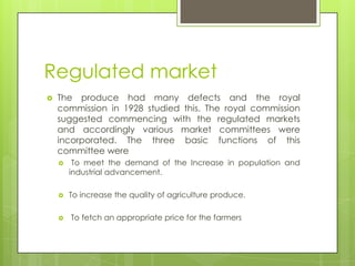 Regulated market
   The produce had many defects and the royal
    commission in 1928 studied this. The royal commission
    suggested commencing with the regulated markets
    and accordingly various market committees were
    incorporated. The three basic functions of this
    committee were
        To meet the demand of the Increase in population and
        industrial advancement.

       To increase the quality of agriculture produce.

       To fetch an appropriate price for the farmers
 