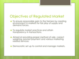 Objectives of Regulated Market
   To ensure reasonable gain to the farmers by creating
    environment in markets for fair play of supply and
    demand forces.

   To regulate market practices and attain
    transparency in transactions.

   Aimed at providing proper method of sale, correct
    weighing, prompt payment and various marketing
    related services.

   Democratic set up to control and manage markets.
 