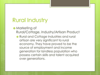 Rural Industry
 Marketingof
 Rural/Cottage, Industry/Artisan Product
    Rural and Cottage Industries and rural
     artisan are very significant to rural
     economy. They have proved to be the
     source of employment and income
     generation for landless population who
     possess certain skills and talent acquired
     over generations.
 