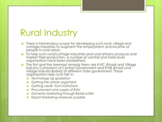 Rural Industry
   There is tremendous scope for developing such rural, village and
    cottage industries to augment the employment and income of
    people in rural areas.
   To help such rural/cottage industries and rural artisans produce and
    market their production, a number of central and state level
    organization have been established.
   The first and the foremost among them are KVIC (Khadi and Village
    Industry Comission) of Central Government and KVIB (Khadi and
    Village Industry Board) of different state government. These
    organization help rural folk in:
       Technology Up gradation
       Getting the artisan organized
       Getting credit from Institutions
       Procurement and supply of R/M
       Domestic Marketing through Retail outlet
       Export Marketing wherever possible
 