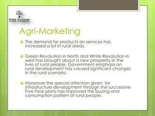 Agri-Marketing
   The demand for products an services has
    increased a lot in rural areas.

   Green Revolution in North and White Revolution in
    west has brought about a new prosperity in the
    lives of rural people. Government emphasis on
    rural development has caused significant changes
    in the rural scenario.

   Moreover the special attention given for
    infrastructure development through the successive
    Five-Year plans has improved the buying and
    consumption pattern of rural people.
 