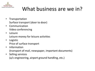 What business are we in? Transportation Surface transport (door to door) Communication Video conferencing Leisure Leisure money for leisure activities Logistic Price of surface transport Information (transport of mail, newspaper, important documents) Selling services (a/c engineering, airport ground handling, etc.) 