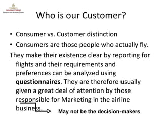 Who is our Customer? Consumer vs. Customer distinction Consumers are those people who actually fly. They make their existence clear by reporting for flights and their requirements and preferences can be analyzed using  questionnaires . They are therefore usually given a great deal of attention by those responsible for Marketing in the airline business. May not be the decision-makers 