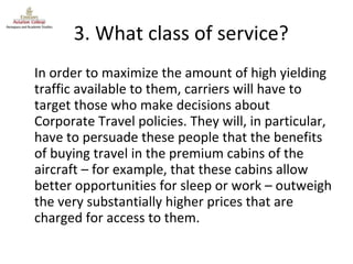 3. What class of service? In order to maximize the amount of high yielding traffic available to them, carriers will have to target those who make decisions about Corporate Travel policies. They will, in particular, have to persuade these people that the benefits of buying travel in the premium cabins of the aircraft – for example, that these cabins allow better opportunities for sleep or work – outweigh the very substantially higher prices that are charged for access to them. 