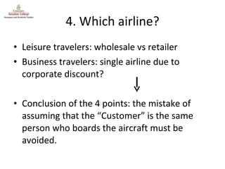 4. Which airline? Leisure travelers: wholesale vs retailer Business travelers: single airline due to corporate discount? Conclusion of the 4 points: the mistake of assuming that the “Customer” is the same person who boards the aircraft must be avoided. 