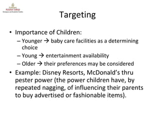 Targeting Importance of Children: Younger    baby care facilities as a determining choice Young    entertainment availability Older    their preferences may be considered Example: Disney Resorts, McDonald’s thru pester power (the power children have, by repeated nagging, of influencing their parents to buy advertised or fashionable items). 