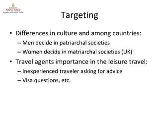Targeting Differences in culture and among countries: Men decide in patriarchal societies Women decide in matriarchal societies (UK) Travel agents importance in the leisure travel: Inexperienced traveler asking for advice Visa questions, etc. 
