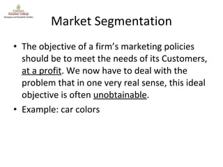 Market Segmentation The objective of a firm’s marketing policies should be to meet the needs of its Customers,  at a profit . We now have to deal with the problem that in one very real sense, this ideal objective is often  unobtainable . Example: car colors 