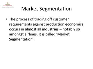 Market Segmentation The process of trading off customer requirements against production economics occurs in almost all industries – notably so amongst airlines. It is called ‘Market Segmentation’. 