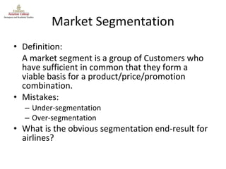 Market Segmentation Definition: A market segment is a group of Customers who have sufficient in common that they form a viable basis for a product/price/promotion combination. Mistakes: Under-segmentation Over-segmentation What is the obvious segmentation end-result for airlines? 