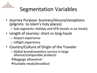 Segmentation Variables Journey Purpose: business/leisure/exceptions (pilgrims  to Islam’s holy places) Sub-segments: Holiday and VFR (meals vs no meals) Length of Journey: short vs long-haule Airport experience Inflight experience Country/Culture of Origin of the Traveler Global brand/seamless service in large alliance/comparable products Baggage allowance! Suitable meals/breakfast 