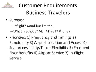 Customer Requirements Business Travelers Surveys: Inflight? Good but limited. What methods? Mail? Email? Phone? Priorities: 1) Frequency and Timings 2) Punctuality 3) Airport Location and Access 4) Seat Accessibility/Ticket Flexibility 5) Frequent Flyer Benefits 6) Airport Service 7) In-Flight Service 