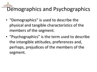 Demographics and Psychographics “ Demographics” is used to describe the physical and tangible characteristics of the members of the segment.  “ Psychographics” is the term used to describe the intangible attitudes, preferences and, perhaps, prejudices of the members of the segment. 