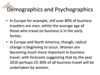 Demographics and Psychographics In Europe for example, still over 80% of business travelers are men, whilst the average age of those who travel on business is in the early forties. In Europe and North America, though, radical change is beginning to occur. Women are becoming much more important in business travel, with forecasts suggesting that by the year 2010 perhaps 25-30% of all business travel will be undertaken by women. 