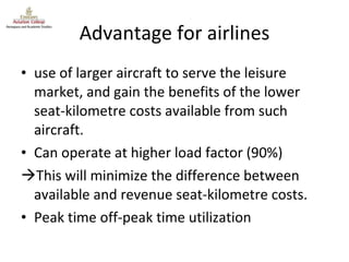 Advantage for airlines use of larger aircraft to serve the leisure market, and gain the benefits of the lower seat-kilometre costs available from such aircraft. Can operate at higher load factor (90%) This will minimize the difference between available and revenue seat-kilometre costs. Peak time off-peak time utilization 