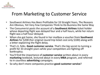 From Marketing to Customer Service Southwest Airlines Has Been Profitable for 33 Straight Years, The Reasons Are Obvious, Yet Very Few Companies Think to Do Business the Same Way The Consumerist posts the account of a  Southwest Airlines  ticket holder whose departing flight was delayed four and a half hours, while her return flight was a half hour delayed. When she got home, she found in her mailbox a voucher from  Southwest Airlines  for $200 (her original round trip ticket cost only $100) along with a letter explaining the flight delay. That's it, folks.  Good customer service . That's the big secret to turning a profit for 33 straight years while your competitors are fighting off bankruptcy. You'll find the importance of  customer service  written about in every  marketing  textbook, lectured about in every  MBA  program, and referred to in countless  advertising  campaigns. So why don't more companies practice  good customer service ? 