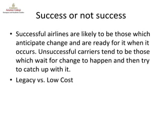 Success or not success Successful airlines are likely to be those which anticipate change and are ready for it when it occurs. Unsuccessful carriers tend to be those which wait for change to happen and then try to catch up with it. Legacy vs. Low Cost 