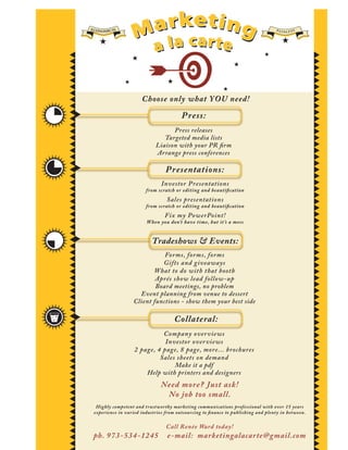ECO
   NOMICAL                                                                         PA I
                                                                                          NLESS




                      Choose only what YOU need!

                                        P ress:
                                   Press releases
                                Targeted media lists
                             Liaison with your PR ﬁrm
                             Arrange press conferences

                                 P resentations:
                               Investor P resentations
                        from scratch or editing and beautiﬁcation
                                  Sales presentations
                        from scratch or editing and beautiﬁcation
                                 Fix my PowerPoint!
                         W hen you don’t have time, but it ’s a mess


                           Tradeshows & Events:
                              Forms, forms, forms
                             Gifts and giveaways
                          What to do with that booth
                           Aprés show lead follow-up
                           Board meetings, no problem
                     Event planning from venue to dessert
                   Client functions - show them your best side

                                     Collateral:
                             Company over views
                              Investor over views
                   2 page, 4 page, 8 page, more... brochures
                            Sales sheets on demand
                                 Make it a pdf
                       Help with printers and designers
                               Need more? Just ask!
                                No job too small.
  Highly competent and trustworthy marketing communications professional with over 15 years
 experience in varied indust ries from outsourcing to ﬁnance to publishing and plenty in between.


                                 Call Renée Ward today!
 ph. 973-534-1245                 e-mail: marketingalacarte@gmail.com
 