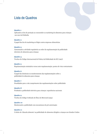 Lista de Quadros


Quadro 1
Aplicando as leis de proteção ao consumidor ao marketing de alimentos para crianças:
um caso da Finlândia


Quadro 2
O papel das leis de marketing no litígio contra empresas alimentícias


Quadro 3
Aumentando a atividade regulatória ao redor da regulamentação da publicidade
televisiva de alimentos para crianças


Quadro 4
Trechos do Código Internacional de Prática da Publicidade da ICC (1997)


Quadro 5
Regulamentação estatutária versus auto-regulamentação: pontos de vista contrastantes


Quadro 6
O papel das denúncias no monitoramento das regulamentações sobre a
publicidade de alimentos para crianças


Quadro 7
Penalidades para o não cumprimento das regulamentações sobre publicidade


Quadro 8
Proibindo a publicidade televisiva para crianças: experiências nacionais


Quadro 9
Trechos do Código Uniﬁcado de Ética do Mercosul (1994)


Quadro 10
Monitorando a publicidade com mecanismos de pré-autorização


Quadro 11
O efeito da ‘cláusula alimento’ na publicidade de alimentos dirigida a crianças nos Estados Unidos
 