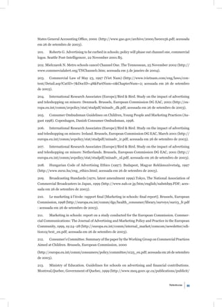 States General Accounting Ofﬁce, 2000 (http://www.gao.gov/archive/2000/he00156.pdf; acessada
em 26 de setembro de 2003).

201.   Roberts G. Advertising to be curbed in schools; policy will phase out channel one, commercial
logos. Seattle Post-Intelligencer, 22 November 2001:B5.

202. Mielczarek N. Metro schools cancel Channel One. The Tennessean, 25 November 2002 (http://
www.commercialalert.org/TNChannel1.htm; acessada em 5 de janeiro de 2004).

203.   Commercial Law of May 23, 1997 (Viet Nam) (http://www.ivietnam.com/eng/laws/con-
tent/Detail.asp?CatID=7&DocID=48&PartNum=0&ChapterNum=2; acessada em 26 de setembro
de 2003).

204.   International Research Associates (Europe)/Bird & Bird. Study on the impact of advertising
and teleshopping on minors: Denmark. Brussels, European Commission DG EAC, 2001 (http://eu-
ropa.eu.int/comm/avpolicy/stat/studpdf/minadv_dk.pdf; acessada em 26 de setembro de 2003).

205.   Consumer Ombudsman Guidelines on Children, Young People and Marketing Practices (Au-
gust 1998). Copenhagen, Danish Consumer Ombudsman, 1998.

206.   International Research Associates (Europe)/Bird & Bird. Study on the impact of advertising
and teleshopping on minors: Ireland. Brussels, European Commission DG EAC, March 2001 (http://
europa.eu.int/comm/avpolicy/stat/studpdf/minadv_ir.pdf; acessada em 26 de setembro de 2003).

207.   International Research Associates (Europe)/Bird & Bird. Study on the impact of advertising
and teleshopping on minors: Netherlands. Brussels, European Commission DG EAC, 2001 (http://
europa.eu.int/comm/avpolicy/stat/studpdf/minadv_nl.pdf; acessada em 26 de setembro de 2003).

208.   Hungarian Code of Advertising Ethics (1997). Budapest, Magyar Reklámszövetség, 1997
(http://www.mrsz.hu/eng_ethics.html; acessada em 26 de setembro de 2003).

209.   Broadcasting Standards (1970, latest amendment 1999).Tokyo, The National Association of
Commercial Broadcasters in Japan, 1999 (http://www.nab.or.jp/htm/english/nabstd99.PDF; aces-
sada em 26 de setembro de 2003).

210.   Le marketing à l’école: rapport ﬁnal [Marketing in schools: ﬁnal report]. Brussels, European
Commission, 1998 (http://europa.eu.int/comm/dgs/health_consumer/library/surveys/sur03_fr.pdf
: acessada em 26 de setembro de 2003).

211.   Marketing in schools: report on a study conducted for the European Commission. Commer-
cial Communications: The Journal of Advertising and Marketing Policy and Practice in the European
Community, 1999, 19:24–28 (http://europa.eu.int/comm/internal_market/comcom/newsletter/edi-
tion19/text_en.pdf; acessada em 26 de setembro de 2003).

212.   Consumer’s Committee. Summary of the paper by the Working Group on Commercial Practices
Aimed at Children. Brussels, European Commission, 2000

(http://europa.eu.int/comm/consumers/policy/committee/cc25_en.pdf; acessada em 26 de setembro
de 2003).

213.   Ministry of Education. Guidelines for schools on advertising and ﬁnancial contributions.
Montreal,Quebec, Government of Quebec, 1999 (http://www.meq.gouv.qc.ca/publications/publicit/



                                                                                      Referências   99
 