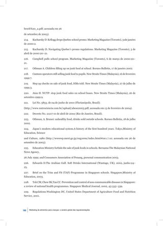 broch%20_a.pdf; acessada em 26

de setembro de 2003).

214.       Kucharsky D. Kellogg drops Quebec school promo. Marketing Magazine (Toronto), 31de janeiro
de 2000:2.

215.       Kucharsky D. Navigating Quebec’s promo regulations. Marketing Magazine (Toronto), 3 de
abril de 2000:20–21.

216.       Campbell pulls school program. Marketing Magazine (Toronto), 6 de março de 2000:20–
21.

217.       Othman A. Children ﬁlling up on junk food at school. Borneo Bulletin, 17 de janeiro 2002.

218.       Canteen operators still selling junk food to pupils. New Straits Times (Malaysia), 16 de fevereiro
1999:7.

219.       Step up checks on sale of junk food, HMs told. New Straits Times (Malaysia), 27 de julho de
1999:3.

220.       Atan H. NUTP: stop junk food sales on school buses. New Straits Times (Malaysia), 26 de
setembro 1999:9.

221.       Lei No. 5853, de 04 de junho de 2001 (Florianópolis, Brazil).

(http://www.nutrociencia.com.br/upload/abeso2003.pdf; acessada em 13 de fevereiro de 2004).

222.       Decreto No. 21217 01 de abril de 2002 (Rio de Janeiro, Brazil).

223.       Othman, A. Brunei: unhealthy food, drinks sold outside schools. Borneo Bulletin, 18 de julho
2002.

224.       Japan’s modern educational system.A history of the ﬁrst hundred years. Tokyo,Ministry of
Education, Science

and Culture, 1980 (http://wwwwp.mext.go.jp/eng100n/index.html#toc1.7.10; acessada em 26 de
setembro de 2003).

225.       Education Ministry forbids the sale of junk foods in schools. Bernama The Malaysian National
News Agency,

26 July 1999; and Consumers Association of Penang, personal communication 2003.

226.       Edwards D.The Arabian Gulf. Soft Drinks International (Wantage, UK), 2002, junho:24–
25.

227.       Brief on the Trim and Fit (TAF) Programme in Singapore schools. Singapore,Ministry of
Education, 2003.

228.       Toh CM, Chew SK,Tan CC. Prevention and control of non-communicable diseases in Singapore:
a review of national health programmes. Singapore Medical Journal, 2002, 43:333–339.

229.       Regulations.Washington DC, United States Department of Agriculture Food and Nutrition
Service, 2001.




100    Marketing de alimentos para crianças: o cenário global das regulamentações
 