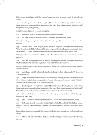 (http://www.fns.usda.gov/cnd/Governance/regulations.htm; acessada em 26 de setembro de
2003).

230.     State Competitive Foods Policies (updated September 2002).Washington,DC, United States
Department of Agriculture Food and Nutrition Service, 2002 (http://www.fns.usda.gov/cnd/Lunch/
CompetitiveFoods/state_policies_

2002.thm; acessada em 26 de setembro de 2003).

231.     Decreto No. 21217 01 de abril de 2002 (Rio de Janeiro, Brazil).

232.     Fact Sheet: Nutrition Services. Altanta, Centers for Disease Control, 2000

(http://www.cdc.gov/nccdphp/dash/shpps/factsheets/fs00_ns.htm; acessada em 26 de setembro
de 2003).

233.     National School Lunch Program/School Breakfast Program: Foods of Minimal Nutritional
Value Memo from the USDA to Regional Directors of Special Nutrition Programs (January 16, 2001).
Washington,DC, United States Department of Agriculture Food and Nutrition Service, 2001.

(http://www.fns.usda.gov/cnd/Lunch/CompetitiveFoods/fmnv.pdf; acessada em 26 de setembro
de 2003).

234.     Foods sold in competition with USDA school meal programs. A report to Congress.Washington
DC, United States Department of Agriculture Food and Nutrition Service, 2001

(http://www.fns.usda.gov/cnd/Lunch/CompetitiveFoods/report_congress.htm; acessada em 26 de
setembro de 2003).

235.     Leahy, Lugar offer bill to limit sales in schools of empty-calorie sodas, snacks. US Newswire,
7 de maio de 2003.

236.     King P. School foodservice directors rethink menus, vending policies. Nations Restaurant
News Online, 21 de julho de 2003:1,20,96 (http://archives.lf.com/docview.cfm?A=1&DS=ARC&ID=
2003202136136; acessada em 26 de setembro de 2003).

237.     State Competitive Foods Policies (updated September 2002).Washington,DC, United States
Department of Agriculture Food and Nutrition Service, 2002 (http://www.fns.usda.gov/cnd/Lunch/
CompetitiveFoods/state_policies_2002.thm; acessada em 26 de setembro de 2003).

238.     Hellmich N. Legislators try to limit soft drinks, sugary snacks at schools. USA Today, 13 de
fevereiro de 2003:10D.

239.     Byrne D. Nutrition and obesity.Washington,DC, Health Policy Tracking Service, 2003.

240.     Challenging the soda companies: the Los Angeles Uniﬁed School District Soda Ban. Los An-
geles, CA Center for Food and Justice, Urban and Environmental Policy Institute, Occidental College,
2002

(http://departments.oxy.edu/uepi/cfj/resources/SodaBan.htm; acessada em 26 de setembro de
2003).

241.     DiMassa CM. Sales of junk food at school banned. Los Angeles Times, 29 de outubro de 2003,
Part 2:1.


                                                                                         Referências   101
 